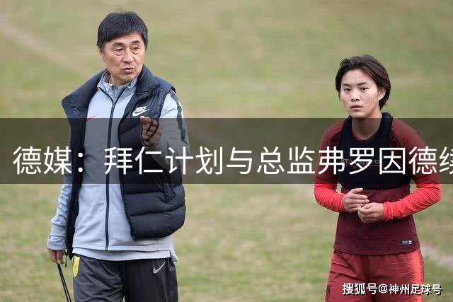 德媒：拜仁计划与总监弗罗因德续约，监事会大部分人都支持他